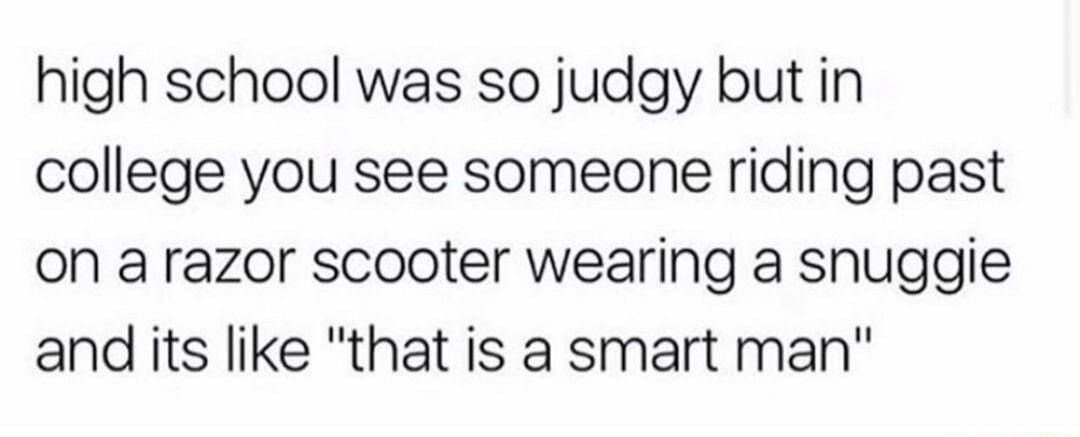 high school was so judgy but in college you see someone riding past on a razor scooter wearing a snuggie and its like 