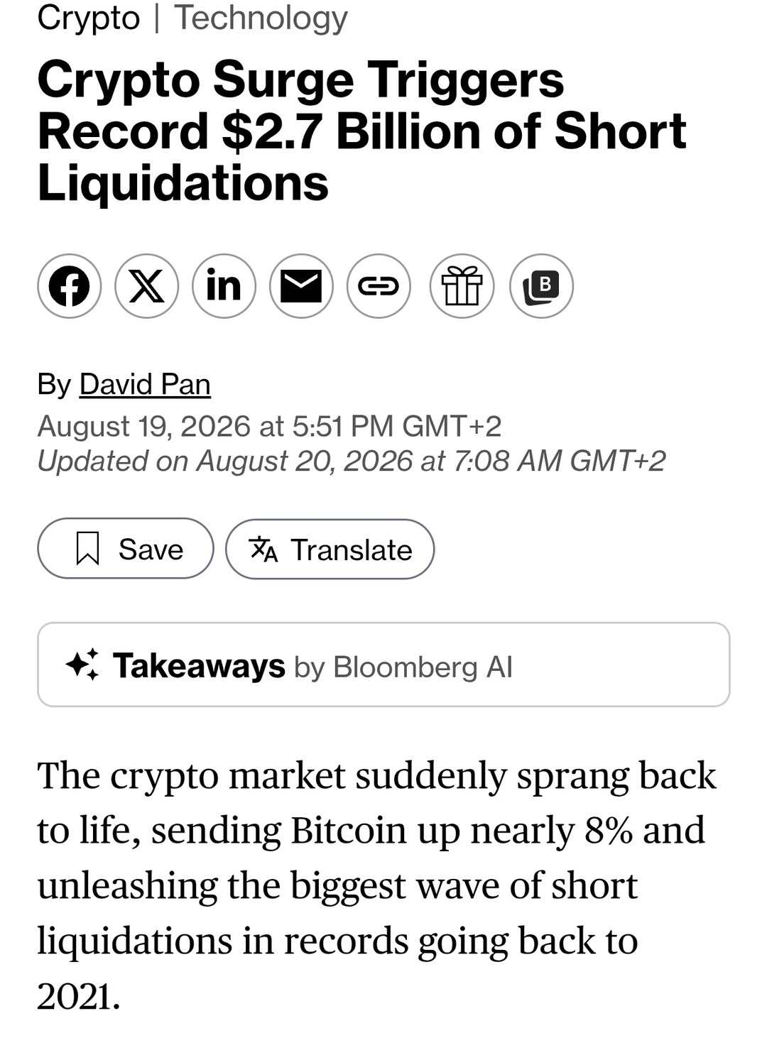 Crypto | Technology. Crypto Surge Triggers Record $2.7 Billion of Short Liquidations. By David Pan. August 19, 2026 at 5:51 PM GMT+2. Updated on August 20, 2026 at 7:08 AM GMT+2. Save. Translate. Takeaways by Bloomberg AI. The crypto market suddenly sprang back to life, sending Bitcoin up nearly 8% and unleashing the biggest wave of short liquidati