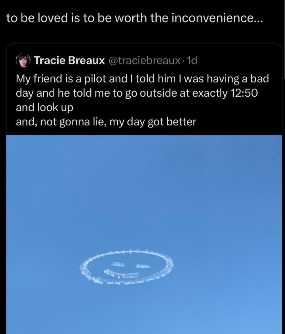 to be loved is to be worth the inconvenience... Tracie Breaux My friend is a pilot and I told him I was having a bad day and he told me to go outside at exactly 12:50 and look up and, not gonna lie, my day got better. The image shows a smiley face drawn in the sky by an airplane.