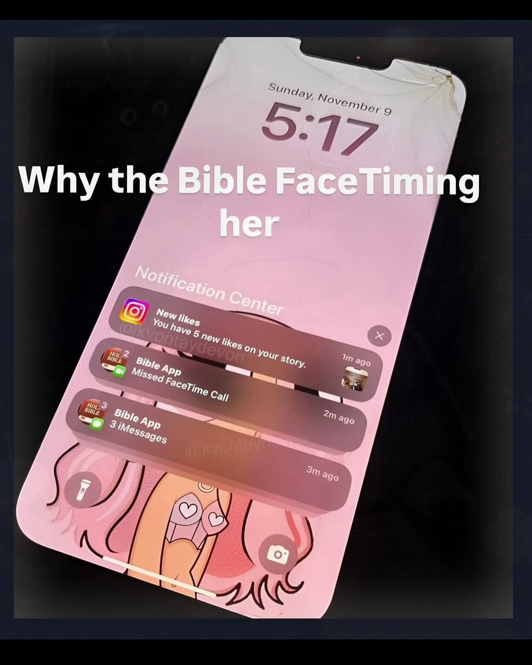 Why the Bible FaceTiming her. Sunday, November 9, 5:17. Notification Center. New likes. You have 5 new likes on your story. @kvontaydevon 1m ago. Bible App. Missed FaceTime Call. 2m ago. Bible App. 3 iMessages. 3m ago. HOLY BIBLE.