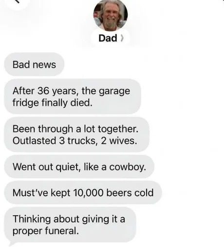 Dad: Bad news. After 36 years, the garage fridge finally died. Been through a lot together. Outlasted 3 trucks, 2 wives. Went out quiet, like a cowboy. Must've kept 10,000 beers cold. Thinking about giving it a proper funeral.