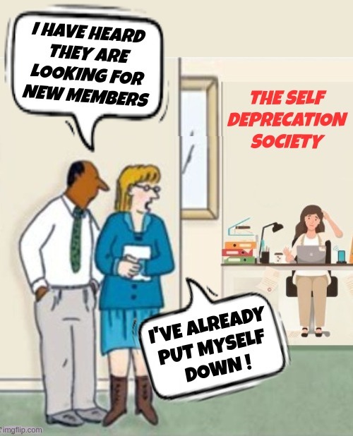 I HAVE HEARD THEY ARE LOOKING FOR NEW MEMBERS. THE SELF DEPRECATION SOCIETY. I'VE ALREADY PUT MYSELF DOWN !