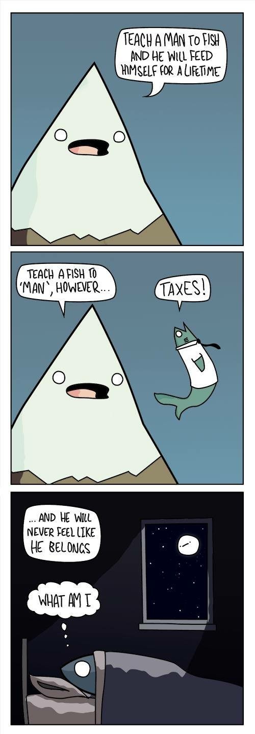 TEACH A MAN TO FISH AND HE WILL FEED HIMSELF FOR A LIFETIME. TEACH A FISH TO 'MAN', HOWEVER... TAXES! ...AND HE WILL NEVER FEEL LIKE HE BELONGS. WHAT AM I