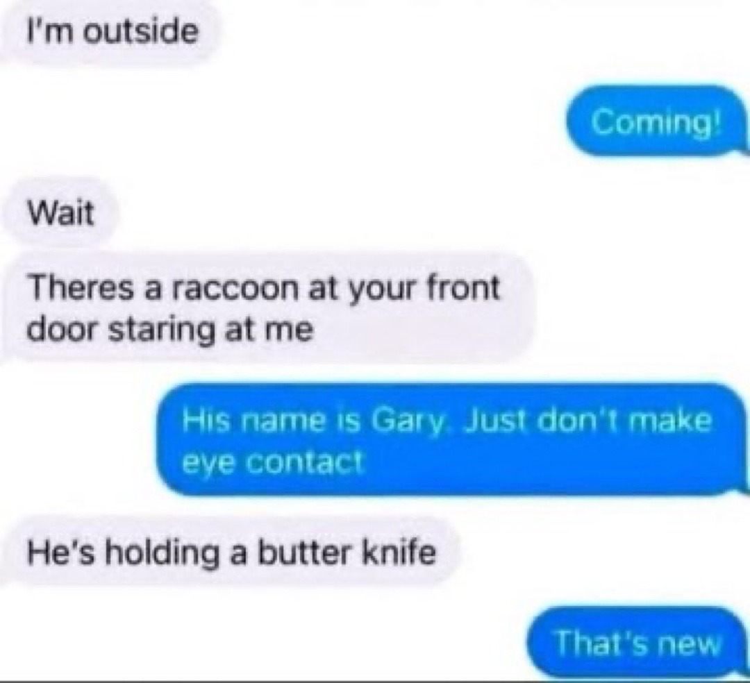 I'm outside. Coming! Wait. There's a raccoon at your front door staring at me. His name is Gary. Just don't make eye contact. He's holding a butter knife. That's new.