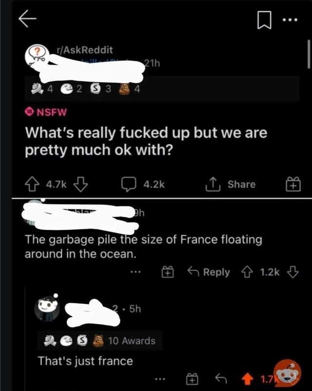 r/AskReddit NSFW What's really fucked up but we are pretty much ok with? The garbage pile the size of France floating around in the ocean. That's just france