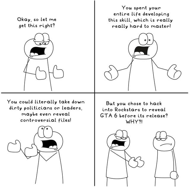 Okay, so let me get this right? You spent your entire life developing this skill, which is really really hard to master! You could literally take down dirty politicians or leaders, maybe even reveal controversial files! But you chose to hack into Rockstars to reveal GTA 6 before its release? WHY?!