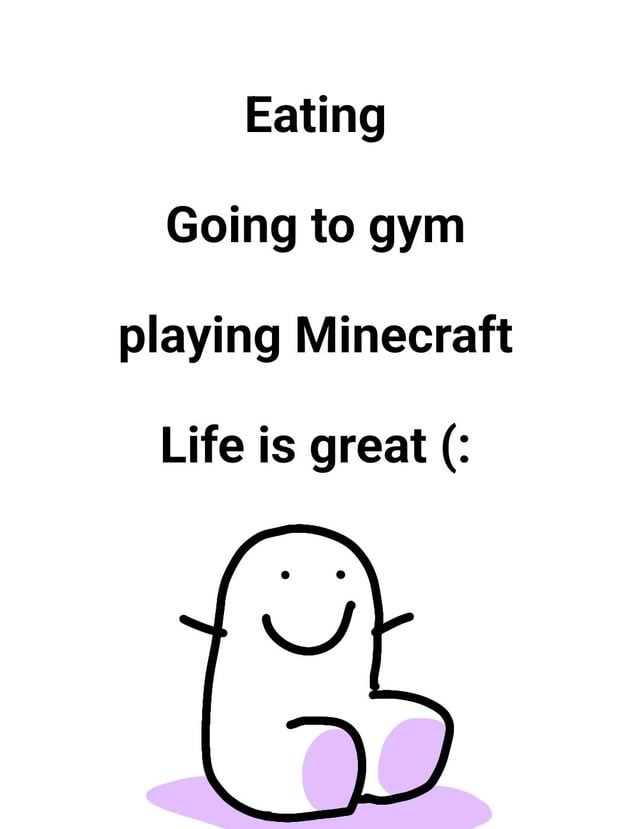 Eating
Going to gym
playing Minecraft
Life is great (:
