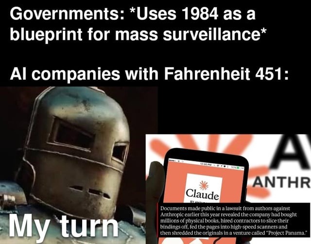 Governments: *Uses 1984 as a blueprint for mass surveillance* AI companies with Fahrenheit 451: My turn. Claude. Documents made public in a lawsuit from authors against Anthropic earlier this year revealed the company had bought millions of physical books, hired contractors to slice their bindings off, fed the pages into high-speed scanners and the