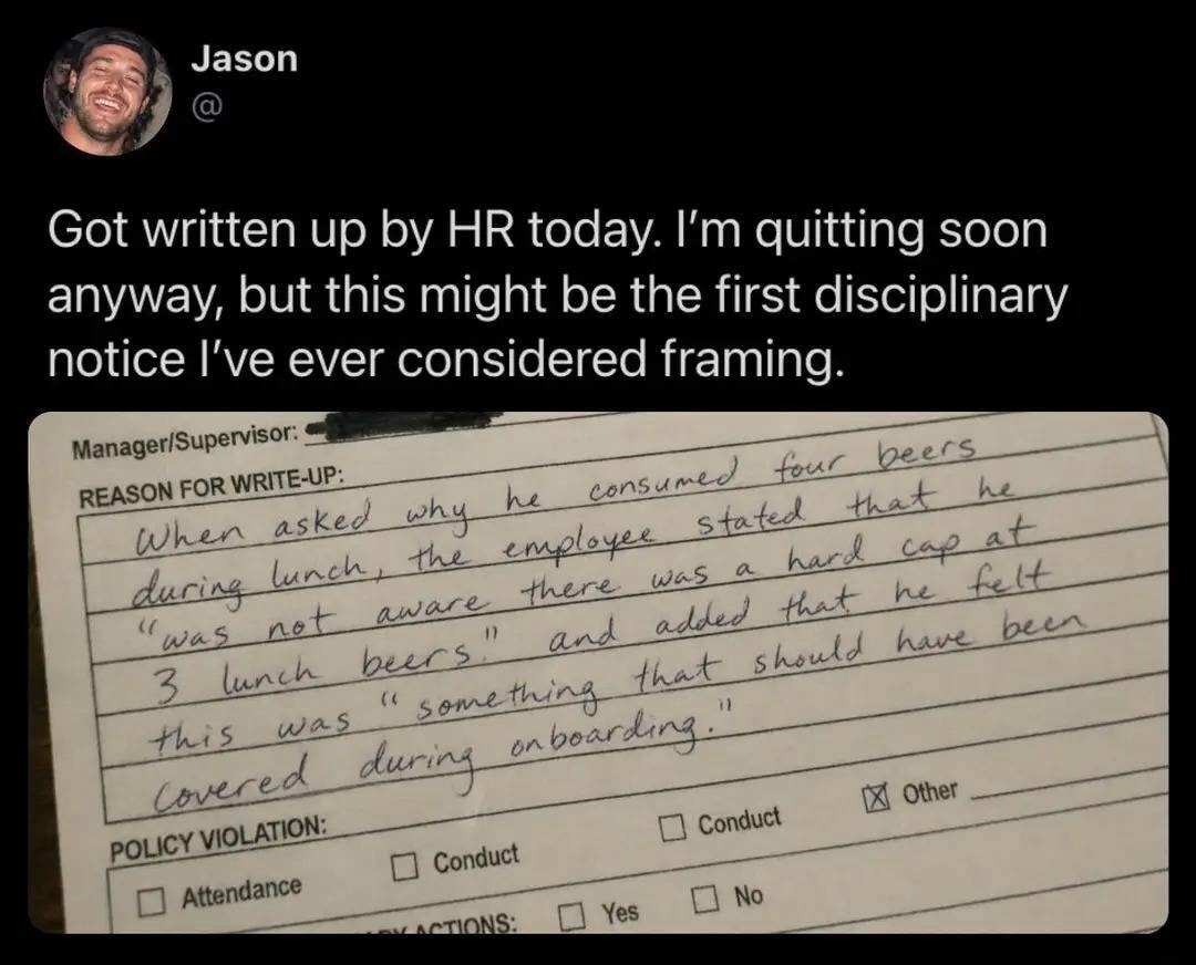 Jason @ Got written up by HR today. I'm quitting soon anyway, but this might be the first disciplinary notice I've ever considered framing. REASON FOR WRITE-UP: When asked why he consumed four beers during lunch, the employee stated that he 