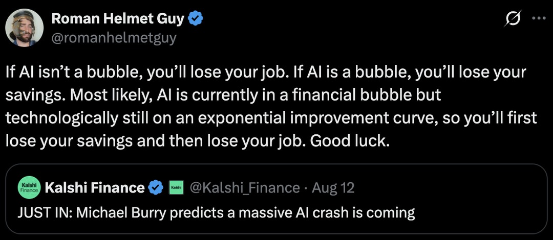 Roman Helmet Guy @romanhelmetguy If AI isn't a bubble, you'll lose your job. If AI is a bubble, you'll lose your savings. Most likely, AI is currently in a financial bubble but technologically still on an exponential improvement curve, so you'll first lose your savings and then lose your job. Good luck. Kalshi Finance @Kalshi_Finance Aug 12 JUST IN