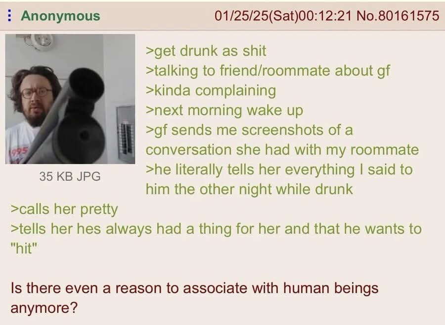 >get drunk as shit
>talking to friend/roommate about gf
>kinda complaining
>next morning wake up
>gf sends me screenshots of a conversation she had with my roommate
>he literally tells her everything I said to him the other night while drunk
>calls her pretty
>tells her hes always had a thing for her and that he wants to 