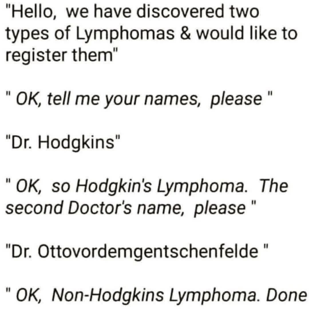 Hello, we have discovered two types of Lymphomas & would like to register them. OK, tell me your names, please. Dr. Hodgkins. OK, so Hodgkin's Lymphoma. The second Doctor's name, please. Dr. Ottovordemgentschenfelde. OK, Non-Hodgkins Lymphoma. Done.