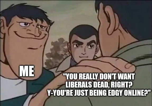 ME. YOU REALLY DON'T WANT LIBERALS DEAD, RIGHT? Y-YOU'RE JUST BEING EDGY ONLINE?