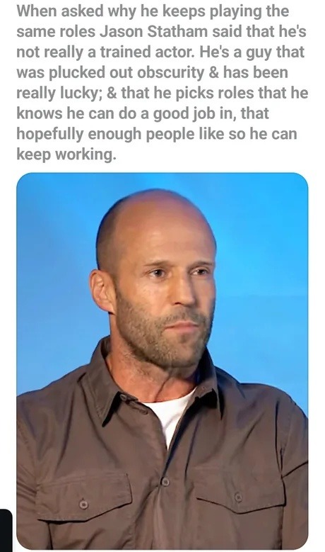 When asked why he keeps playing the same roles Jason Statham said that he's not really a trained actor. He's a guy that was plucked out obscurity and has been really lucky; and that he picks roles that he knows he can do a good job in, that hopefully enough people like so he can keep working.