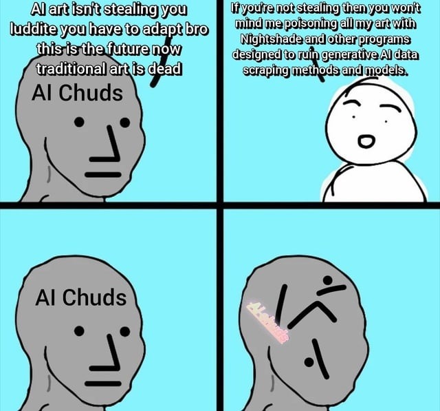 AI art isn't stealing you luddite you have to adapt bro this is the future now traditional art is dead AI Chuds If you're not stealing then you won't mind me poisoning all my art with Nightshade and other programs designed to ruin generative AI data scraping methods and models. AI Chuds
