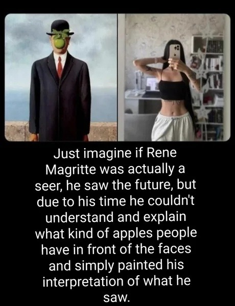 Just imagine if Rene Magritte was actually a seer, he saw the future, but due to his time he couldn't understand and explain what kind of apples people have in front of the faces and simply painted his interpretation of what he saw.