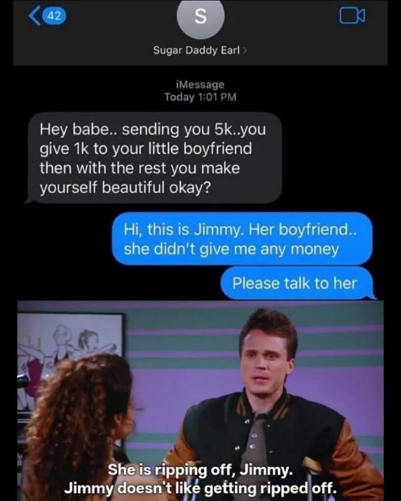 Sugar Daddy Earl. Hey babe.. sending you 5k..you give 1k to your little boyfriend then with the rest you make yourself beautiful okay? Hi, this is Jimmy. Her boyfriend.. she didn't give me any money. Please talk to her. She is ripping off, Jimmy. Jimmy doesn't like getting ripped off.