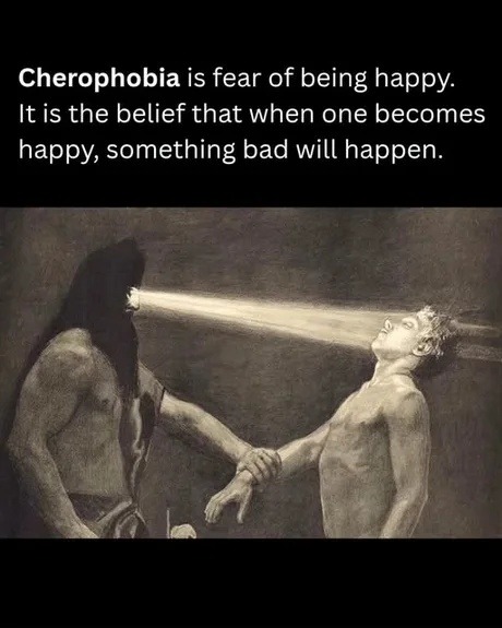 Cherophobia is fear of being happy. It is the belief that when one becomes happy, something bad will happen.