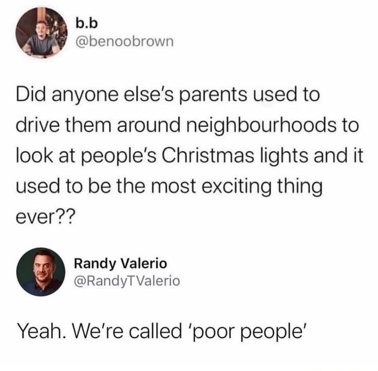 b.b @benoobrown Did anyone else's parents used to drive them around neighbourhoods to look at people's Christmas lights and it used to be the most exciting thing ever?? Randy Valerio @RandyTValerio Yeah. We're called 'poor people'