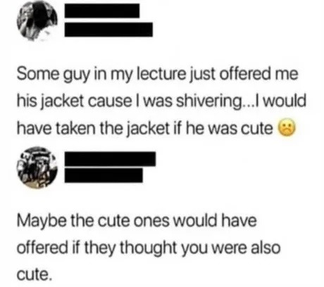 Some guy in my lecture just offered me his jacket cause I was shivering... I would have taken the jacket if he was cute 🥺
Maybe the cute ones would have offered if they thought you were also cute.