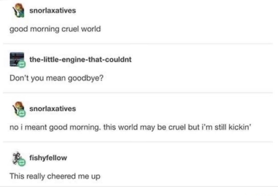 good morning cruel world Don't you mean goodbye? no i meant good morning. this world may be cruel but i'm still kickin' This really cheered me up