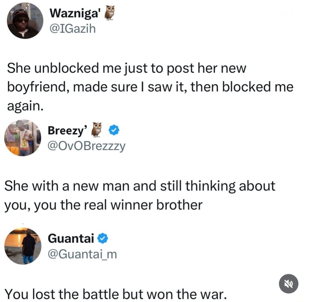 Wazniga' @IGazih She unblocked me just to post her new boyfriend, made sure I saw it, then blocked me again. Breezy' @OvOBrezzzy She with a new man and still thinking about you, you the real winner brother. Guantai @Guantai_m You lost the battle but won the war.
