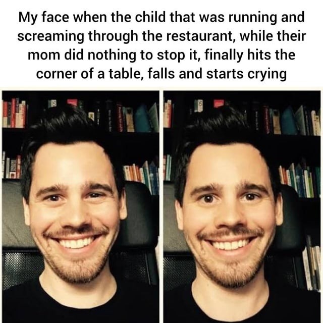 My face when the child that was running and screaming through the restaurant, while their mom did nothing to stop it, finally hits the corner of a table, falls and starts crying