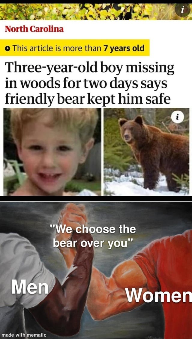 North Carolina. This article is more than 7 years old. Three-year-old boy missing in woods for two days says friendly bear kept him safe. We choose the bear over you. Men. Women. made with mematic.