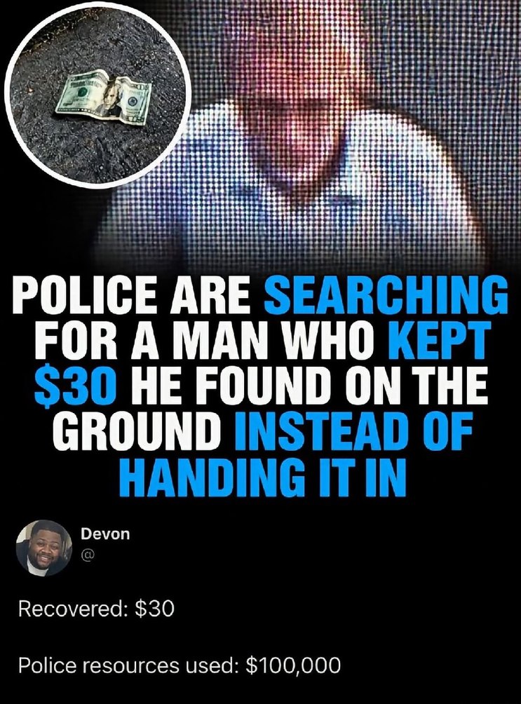 POLICE ARE SEARCHING FOR A MAN WHO KEPT $30 HE FOUND ON THE GROUND INSTEAD OF HANDING IT IN. Recovered: $30. Police resources used: $100,000.