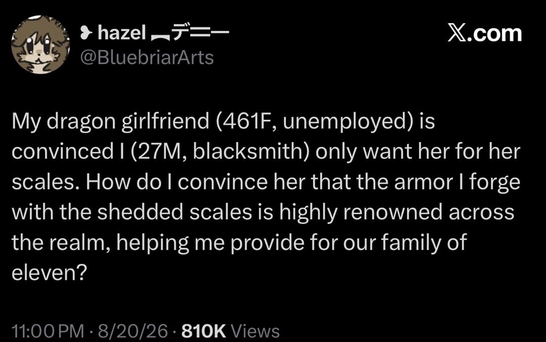 My dragon girlfriend (461F, unemployed) is convinced I (27M, blacksmith) only want her for her scales. How do I convince her that the armor I forge with the shed scales is highly renowned across the realm, helping me provide for our family of eleven?