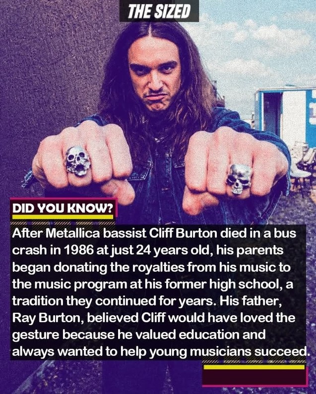 THE SIZED DID YOU KNOW? After Metallica bassist Cliff Burton died in a bus crash in 1986 at just 24 years old, his parents began donating the royalties from his music to the music program at his former high school, a tradition they continued for years. His father, Ray Burton, believed Cliff would have loved the gesture because he valued education a