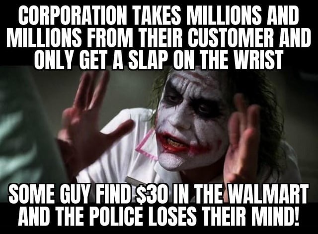 CORPORATION TAKES MILLIONS AND MILLIONS FROM THEIR CUSTOMER AND ONLY GET A SLAP ON THE WRIST SOME GUY FIND $30 IN THE WALMART AND THE POLICE LOSES THEIR MIND!