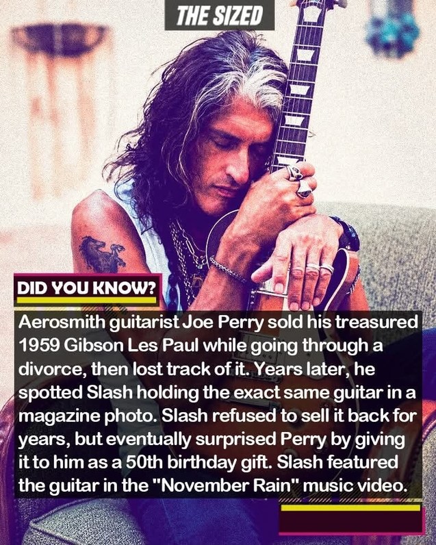THE SIZED DID YOU KNOW? Aerosmith guitarist Joe Perry sold his treasured 1959 Gibson Les Paul while going through a divorce, then lost track of it. Years later, he spotted Slash holding the exact same guitar in a magazine photo. Slash refused to sell it back for years, but eventually surprised Perry by giving it to him as a 50th birthday gift. Slas