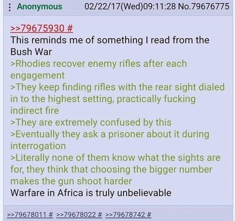This reminds me of something I read from the Bush War. Rhodies recover enemy rifles after each engagement. They keep finding rifles with the rear sight dialed in to the highest setting, practically fucking indirect fire. They are extremely confused by this. Eventually they ask a prisoner about it during interrogation. Literally none of them know wh