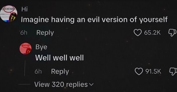 Hi. Imagine having an evil version of yourself. Bye. Well well well.