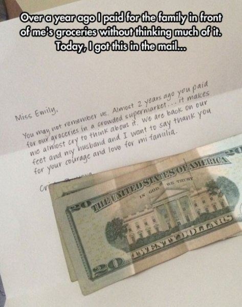 Over a year ago I paid for the family in front of me's groceries without thinking much of it. Today, I got this in the mail... Miss Emily, You may not remember us. Almost 2 years ago you paid for our groceries in a crowded supermarket... it makes me almost cry to think about it. We are back on our feet and my husband and I want to say thank you for
