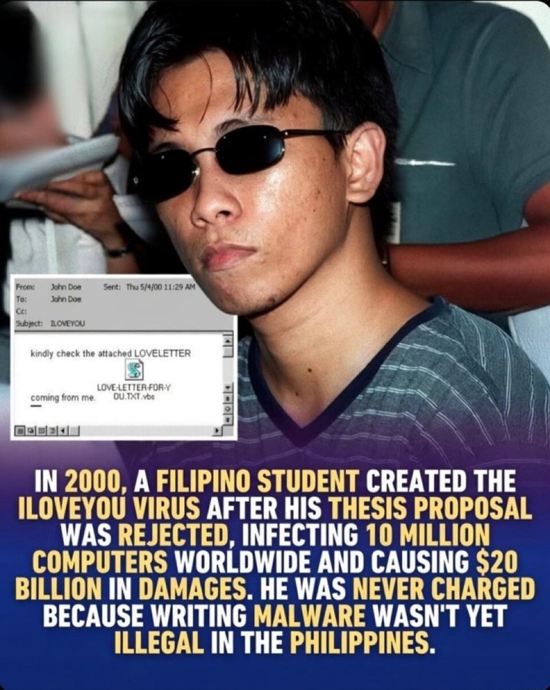 From: John Doe To: John Doe Cc: John Doe Sent: Thu 5/4/00 11:29 AM Subject: ILOVEYOU kindly check the attached LOVELETTER coming from me. LOVE-LETTER-FOR-Y OU.TXT.vbs IN 2000, A FILIPINO STUDENT CREATED THE ILOVEYOU VIRUS AFTER HIS THESIS PROPOSAL WAS REJECTED, INFECTING 10 MILLION COMPUTERS WORLDWIDE AND CAUSING $20 BILLION IN DAMAGES. HE WAS NEVE