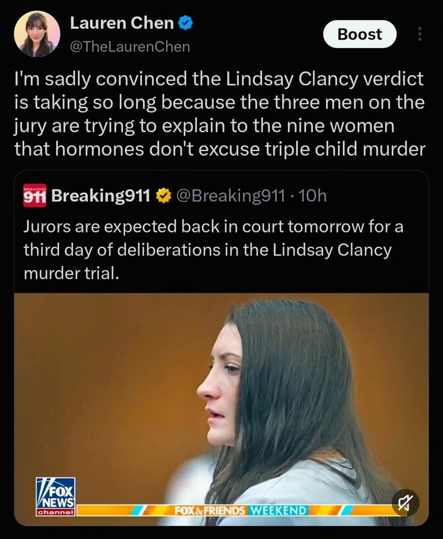 I'm sadly convinced the Lindsay Clancy verdict is taking so long because the three men on the jury are trying to explain to the nine women that hormones don't excuse triple child murder. Jurors are expected back in court tomorrow for a third day of deliberations in the Lindsay Clancy murder trial.