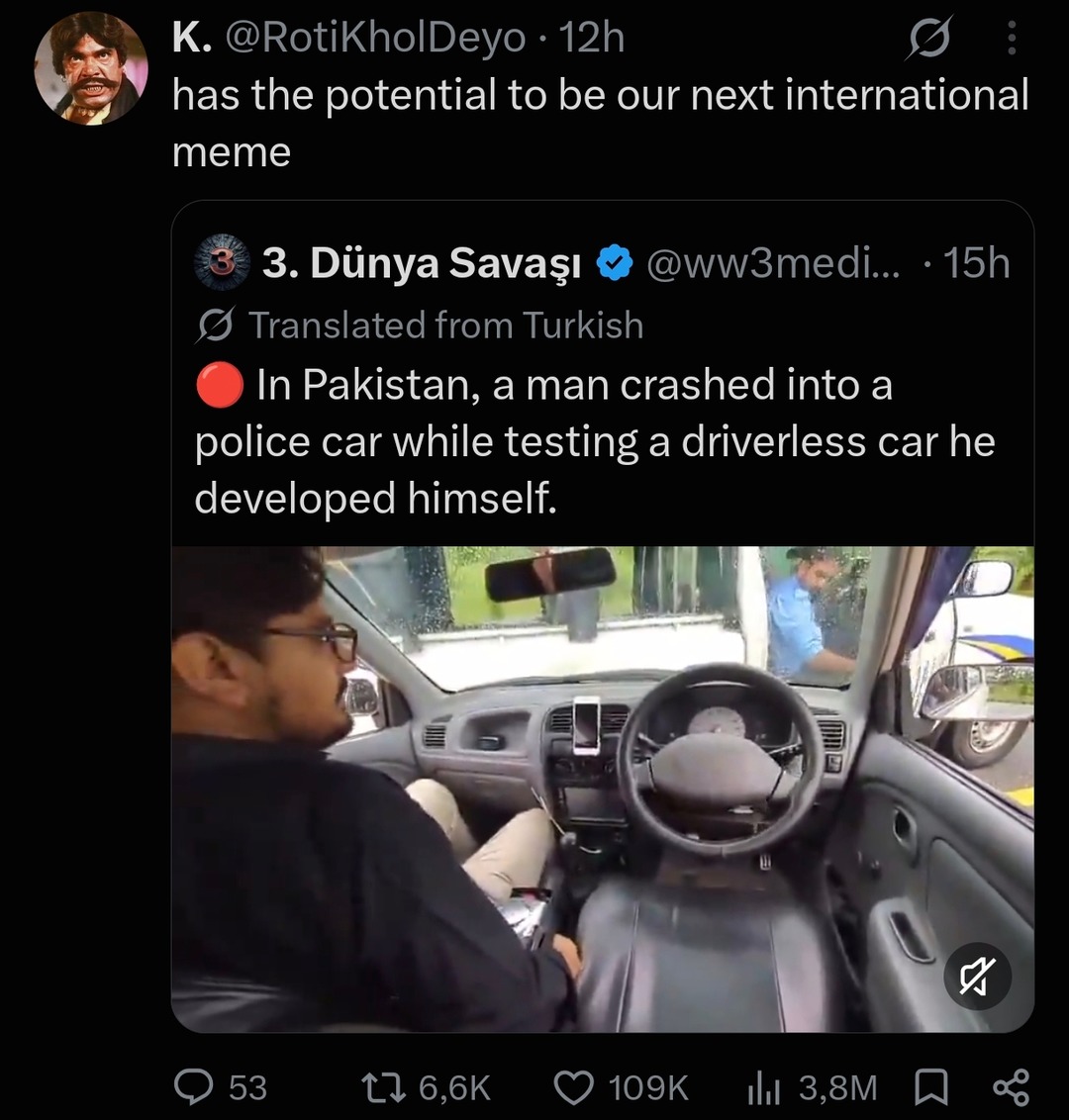K. @RotiKholDeyo • 12h has the potential to be our next international meme. 3. Dünya Savaşı @ww3medi... • 15h Translated from Turkish. In Pakistan, a man crashed into a police car while testing a driverless car he developed himself.