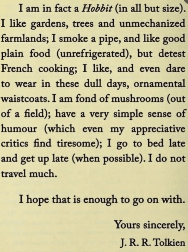 I am in fact a Hobbit (in all but size). I like gardens, trees and unmechanized farmlands; I smoke a pipe, and like good plain food (unrefrigerated), but detest French cooking; I like, and even dare to wear in these dull days, ornamental waistcoats. I am fond of mushrooms (out of a field); have a very simple sense of humour (which even my appreciat