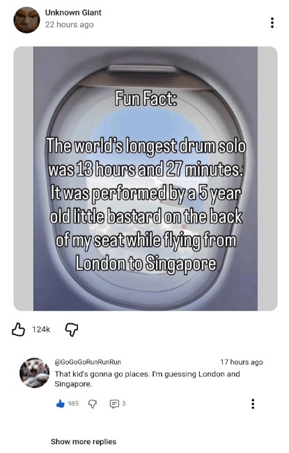 Fun Fact: The world's longest drum solo was 13 hours and 27 minutes. It was performed by a 5 year old little bastard on the back of my seat while flying from London to Singapore. Comment: That kid's gonna go places. I'm guessing London and Singapore.