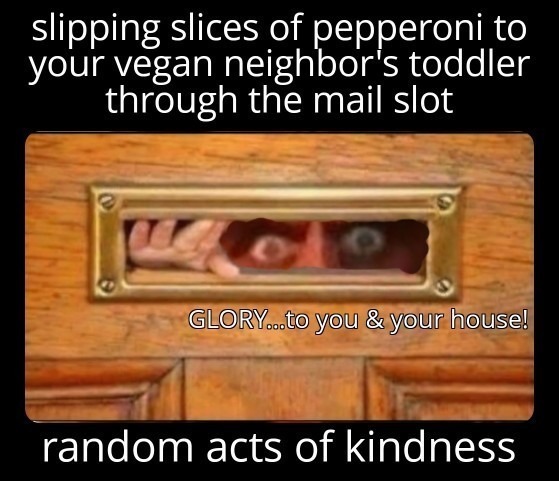 slipping slices of pepperoni to your vegan neighbor's toddler through the mail slot GLORY...to you & your house! random acts of kindness