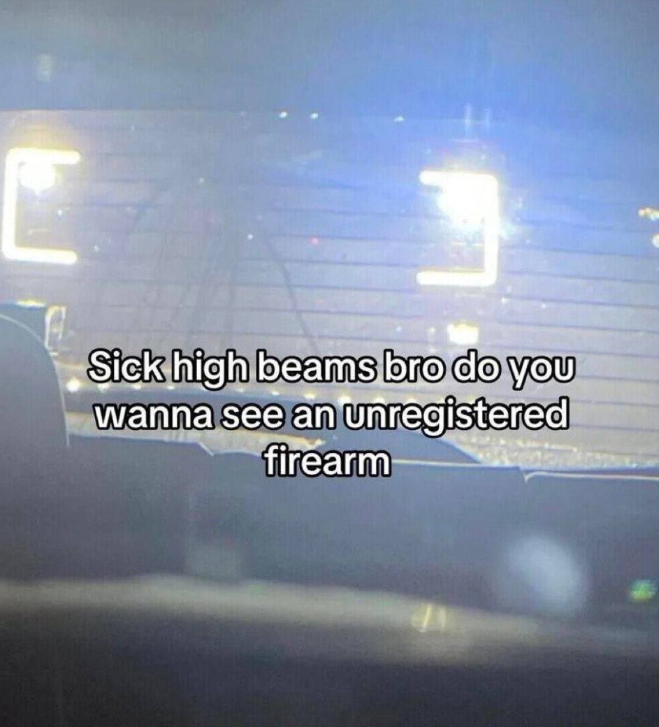 Sick high beams bro do you wanna see an unregistered firearm