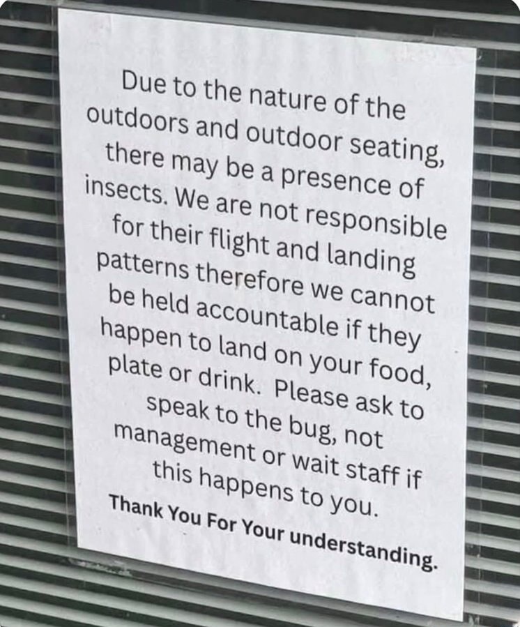 Due to the nature of the outdoors and outdoor seating, there may be a presence of insects. We are not responsible for their flight and landing patterns therefore we cannot be held accountable if they happen to land on your food, plate or drink. Please ask to speak to the bug, not management or wait staff if this happens to you. Thank You For Your u