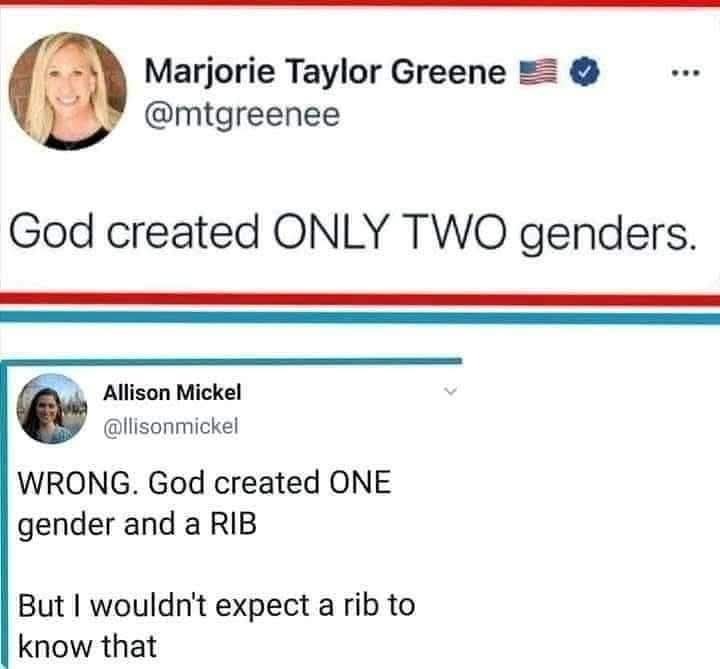 Marjorie Taylor Greene @mtgreenee God created ONLY TWO genders. Allison Mickel @illisonmickel WRONG. God created ONE gender and a RIB But I wouldn't expect a rib to know that