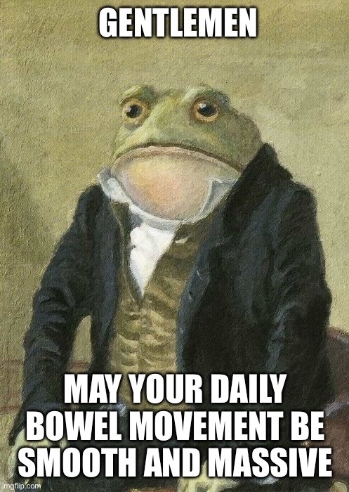 GENTLEMEN MAY YOUR DAILY BOWEL MOVEMENT BE SMOOTH AND MASSIVE