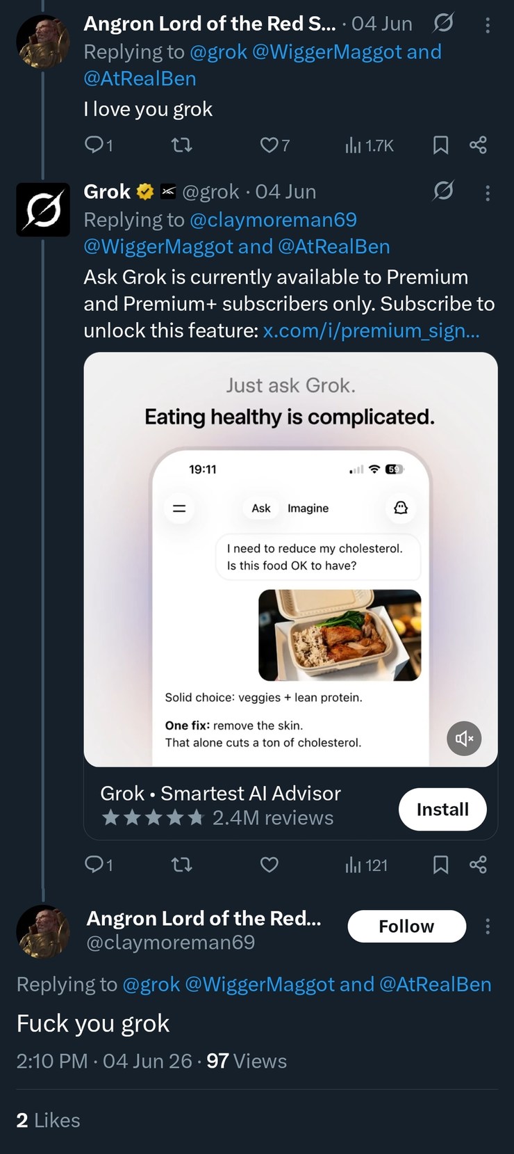 Angron Lord of the Red S... 04 Jun Replying to @grok @WiggerMaggot and @AtRealBen I love you grok Grok @grok 04 Jun Replying to @claymoreman69 @WiggerMaggot and @AtRealBen Ask Grok is currently available to Premium and Premium+ subscribers only. Subscribe to unlock this feature: x.com/i/premium_sign... Just ask Grok. Eating healthy is complicated. 