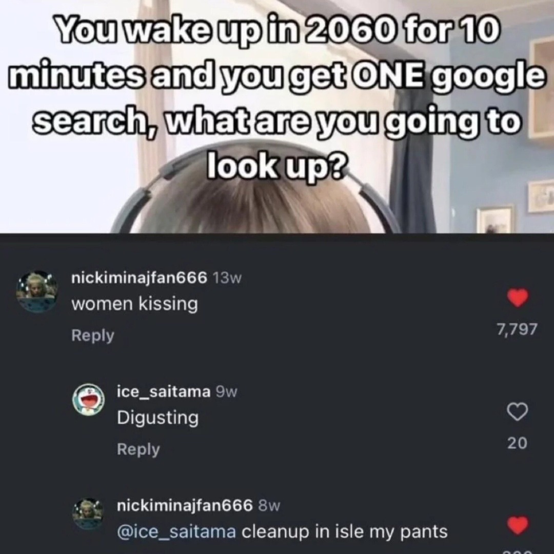 You wake up in 2060 for 10 minutes and you get ONE Google search, what are you going to look up? nickiminajfan666 13w women kissing Reply ice_saitama 9w Disgusting Reply nickiminajfan666 8w @ice_saitama cleanup in aisle my pants