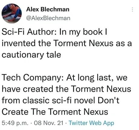 Alex Blechman @AlexBlechman Sci-Fi Author: In my book I invented the Torment Nexus as a cautionary tale Tech Company: At long last, we have created the Torment Nexus from classic sci-fi novel Don't Create The Torment Nexus 5:49 p.m. · 08 Nov. 21 · Twitter Web App