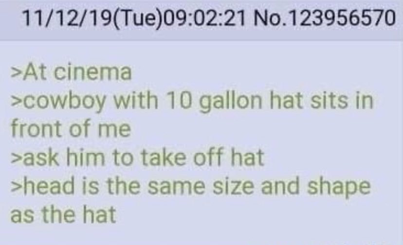 11/12/19(Tue)09:02:21 No.123956570 At cinema cowboy with 10 gallon hat sits in front of me ask him to take off hat head is the same size and shape as the hat